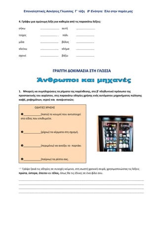 Επαναληπτικές Ασκήσεις Γλώσσας Γ΄ τάξη 8η
Ενότητα: Έλα στην παρέα μας
4. Γράφω μια ομώνυμη λέξη για καθεμία από τις παρακάτω λέξεις:
σήκω ………………………. αυτή ……………………….
τοίχος ……………………. . πάλι ………………………
μίλα ……………………… βόλος ………………………
κλείνω ……………………… κλήμα ………………………
σχοινί ……………………… βάζω ………………………
ΓΡΑΠΤΗ ΔΟΚΙΜΑΣΙΑ ΣΤΗ ΓΛΩΣΣΑ
1. Μπορείς να συμπληρώσεις τα ρήματα της παρένθεσης, στο β' πληθυντικό πρόσωπο της
προστακτικής του αορίστου, στις παρακάτω οδηγίες χρήσης ενός αυτόματου μηχανήματος πώλησης
καφέ, ροφημάτων, νερού και αναψυκτικών;
 Γράψε ξανά τις οδηγίες σε συνεχές κείμενο, στη σωστή χρονική σειρά, χρησιμοποιώντας τις λέξεις
πρώτα, ύστερα, έπειτα και τέλος, όπως θα τις έδινες σε ένα φίλο σου.
……………………………………………………………………………………………………………………………………………………………………
……………………………………………………………………………………………………………………………………………………………………
……………………………………………………………………………………………………………………………………………………………………
……………………………………………………………………………………………………………………………………………………………………
ΟΔΗΓΙΕΣ ΧΡΗΣΗΣ
____________(πατώ) το κουμπί που αντιστοιχεί
στο είδος που επιθυμείτε.
____________(ρίχνω) τα κέρματα στη σχισμή.
____________(περιμένω) να ανοίξει το πορτάκι
____________(παίρνω) τα ρέστα σας.
 