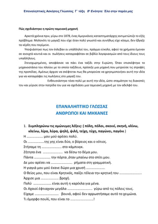 Επαναληπτικές Ασκήσεις Γλώσσας Γ΄ τάξη 8η
Ενότητα: Έλα στην παρέα μας
Πώς σχεδιάστηκε η πρώτη ταμειακή μηχανή
Αρκετά χρόνια πριν, γύρω στο 1878, ένας Αμερικάνος καταστηματάρχης αντιμετώπιζε το εξής
πρόβλημα: Μολονότι το μαγαζί που είχε ήταν πολύ γνωστό και συνήθως είχε κόσμο, δεν έβγαζε
τα κέρδη που περίμενε.
Υποψιάστηκε πως τον έκλεβαν οι υπάλληλοί του, πράγμα εύκολο, αφού τα χρήματα έμεναν
σε ανοιχτά κουτιά και οι πωλήσεις καταγραφόταν σε βιβλίο λογαριασμών από τους ίδιους τους
υπαλλήλους.
Στενοχωρημένος, αποφάσισε να πάει ένα ταξίδι στην Ευρώπη. Όταν επισκέφτηκε το
μηχανοστάσιο του πλοίου με το οποίο ταξίδευε, πρόσεξε μια μηχανή που μετρούσε τις στροφές
της προπέλας. Αμέσως άρχισε να σκέφτεται πως θα μπορούσε να χρησιμοποιήσει αυτή την ιδέα
για να καταγράφει τις πωλήσεις στο μαγαζί του.
Ενθουσιάστηκε τόσο πολύ με αυτή την ιδέα, ώστε σταμάτησε τις διακοπές
του και γύρισε στην πατρίδα του για να σχεδιάσει μια ταμειακή μηχανή με τον αδελφό του.
ΕΠΑΝΑΛΗΠΤΙΚΟ ΓΛΩΣΣΑΣ
ΑΝΘΡΩΠΟΙ ΚΑΙ ΜΗΧΑΝΕΣ
1. Συμπληρώνω τις ομώνυμες λέξεις: ( πόλη, πόλοι, σκοινί, σκηνή, κλίνω,
κλείνω, λίρα, λύρα, ψηλή, ψιλή, τείχη, τύχη, παγώνει, παγόνι )
Η ………………. μου μού αρέσει πολύ.
Οι ……………….της γης είναι δύο, ο βόρειος και ο νότιος.
Στήσαμε τη ………………….. στο κάμπινγκ.
Ζήτησα ένα ………………….. να δέσω το δέμα μου.
Πάντα ………………. την πόρτα ,όταν μπαίνω στο σπίτι μου.
Δε μου αρέσει να ……………………. ρήματα στη γραμματική.
Η γιαγιά μου μού έκανε δώρο μια χρυσή ………………….
Ο θείος μου, που είναι Κρητικός, παίζει τέλεια την κρητική του ……………………..
Άρχισε μια ………………… βροχή.
Πολύ ………………… είναι αυτή η καρέκλα για μένα.
Οι Αχαιοί έφτιαχναν μεγάλα ……………………….. γύρω από τις πόλεις τους.
Είχαμε ………………………. βουνό, αφού δεν αρρωστήσαμε αυτό το χειμώνα.
Τι όμορφο πουλί, που είναι το ………………………!
 