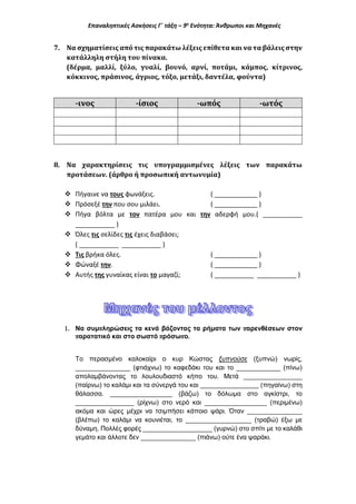Επαναληπτικές Ασκήσεις Γ΄ τάξη – 9η
Ενότητα: Άνθρωποι και Μηχανές
7. Να σχηματίσεις από τις παρακάτω λέξεις επίθετα και να τα βάλεις στην
κατάλληλη στήλη του πίνακα.
(δέρμα, μαλλί, ξύλο, γυαλί, βουνό, αρνί, ποτάμι, κάμπος, κίτρινος,
κόκκινος, πράσινος, άγριος, τόξο, μετάξι, δαντέλα, φούντα)
-ινος -ίσιος -ωπός -ωτός
8. Να χαρακτηρίσεις τις υπογραμμισμένες λέξεις των παρακάτω
προτάσεων. (άρθρο ή προσωπική αντωνυμία)
 Πήγαινε να τους φωνάξεις. ( ____________ )
 Πρόσεξέ την που σου μιλάει. ( ____________ )
 Πήγα βόλτα με τον πατέρα μου και την αδερφή μου.( ___________
___________ )
 Όλες τις σελίδες τις έχεις διαβάσει;
( ___________ ___________ )
 Τις βρήκα όλες. ( ____________ )
 Φώναξέ την. ( ____________ )
 Αυτής της γυναίκας είναι το μαγαζί; ( ___________ ___________ )
1. Να συμπληρώσεις τα κενά βάζοντας τα ρήματα των παρενθέσεων στον
παρατατικό και στο σωστό πρόσωπο.
Το περασμένο καλοκαίρι ο κυρ Κώστας ξυπνούσε (ξυπνώ) νωρίς,
_______________ (φτιάχνω) το καφεδάκι του και το ____________ (πίνω)
απολαμβάνοντας το λουλουδιαστό κήπο του. Μετά ________________
(παίρνω) το καλάμι και τα σύνεργά του και ________________ (πηγαίνω) στη
θάλασσα. _________________ (βάζω) το δόλωμα στο αγκίστρι, το
________________ (ρίχνω) στο νερό και _________________ (περιμένω)
ακόμα και ώρες μέχρι να τσιμπήσει κάποιο ψάρι. Όταν _______________
(βλέπω) το καλάμι να κουνιέται, το __________________ (τραβώ) έξω με
δύναμη. Πολλές φορές ___________________ (γυρνώ) στο σπίτι με το καλάθι
γεμάτο και άλλοτε δεν _______________ (πιάνω) ούτε ένα ψαράκι.
 