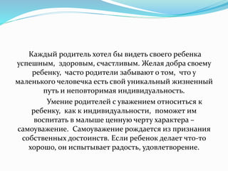 Каждый родитель хотел бы видеть своего ребенка
успешным, здоровым, счастливым. Желая добра своему
ребенку, часто родители забывают о том, что у
маленького человечка есть свой уникальный жизненный
путь и неповторимая индивидуальность.
Умение родителей с уважением относиться к
ребенку, как к индивидуальности, поможет им
воспитать в малыше ценную черту характера –
самоуважение. Самоуважение рождается из признания
собственных достоинств. Если ребенок делает что-то
хорошо, он испытывает радость, удовлетворение.
 