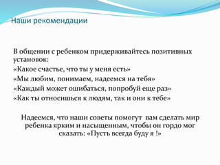 Наши рекомендации
В общении с ребенком придерживайтесь позитивных
установок:
«Какое счастье, что ты у меня есть»
«Мы любим, понимаем, надеемся на тебя»
«Каждый может ошибаться, попробуй еще раз»
«Как ты относишься к людям, так и они к тебе»
Надеемся, что наши советы помогут вам сделать мир
ребенка ярким и насыщенным, чтобы он гордо мог
сказать: «Пусть всегда буду я !»
 