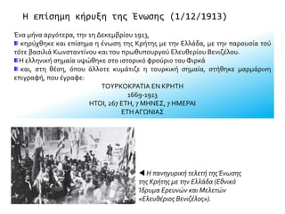 Η επίσημη κήρυξη της Ένωσης (1/12/1913)
Ένα μήνα αργότερα, την 1η Δεκεμβρίου 1913,
κηρύχθηκε και επίσημα η ένωση της Κρήτης με την Ελλάδα, με την παρουσία τού
τότε βασιλιά Κωνσταντίνου και του πρωθυπουργού Ελευθερίου Βενιζέλου.
Η ελληνική σημαία υψώθηκε στο ιστορικό φρούριο του Φιρκά
και, στη θέση, όπου άλλοτε κυμάτιζε η τουρκική σημαία, στήθηκε μαρμάρινη
επιγραφή, που έγραφε:
ΤΟΥΡΚΟΚΡΑΤΙΑ ΕΝ ΚΡΗΤΗ
1669-1913
ΗΤΟΙ, 267 ΕΤΗ, 7 ΜΗΝΕΣ, 7 ΗΜΕΡΑΙ
ΕΤΗ ΑΓΩΝΙΑΣ
 Η πανηγυρική τελετή τηςΈνωσης
της Κρήτης με την Ελλάδα (Εθνικό
Ίδρυμα Ερευνών και Μελετών
«Ελευθέριος Βενιζέλος»).
 