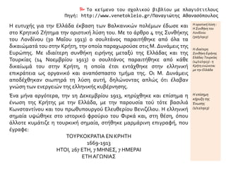  Το κείμενο του σχολικού βιβλίου με πλαγιότιτλους
Πηγή: http://www.venetokleio.gr/Παναγιώτης Αθανασόπουλος
Η ευτυχής για την Ελλάδα έκβαση των Βαλκανικών πολέμων έδωσε και
στο Κρητικό Ζήτημα την οριστική λύση του. Με το άρθρο 4 της Συνθήκης
του Λονδίνου (30 Μαΐου 1913) ο σουλτάνος παραιτήθηκε από όλα τα
δικαιώματά του στην Κρήτη, την οποία παραχωρούσε στις Μ. Δυνάμεις της
Ευρώπης. Με ιδιαίτερη συνθήκη ειρήνης μεταξύ της Ελλάδας και της
Τουρκίας (14 Νοεμβρίου 1913) ο σουλτάνος παραιτήθηκε από κάθε
δικαίωμά του στην Κρήτη, η οποία έτσι εντάχθηκε στην ελληνική
επικράτεια ως οργανικό και αναπόσπαστο τμήμα της. Οι Μ. Δυνάμεις
αποδέχθηκαν σιωπηρά τη λύση αυτή, δηλώνοντας απλώς ότι έλαβαν
γνώση των ενεργειών της ελληνικής κυβέρνησης.
Η οριστική λύση :
Η Συνθήκη του
Λονδίνου
(30/5/1913)
Η ιδιαίτερη
Συνθήκη Ειρήνης
Ελάδας-Τουρκίας
(14/11/1913) : η
Κρήτη ενώνεται
με την Ελλάδα
Ένα μήνα αργότερα, την 1η Δεκεμβρίου 1913, κηρύχθηκε και επίσημα η
ένωση της Κρήτης με την Ελλάδα, με την παρουσία τού τότε βασιλιά
Κωνσταντίνου και του πρωθυπουργού Ελευθερίου Βενιζέλου. Η ελληνική
σημαία υψώθηκε στο ιστορικό φρούριο του Φιρκά και, στη θέση, όπου
άλλοτε κυμάτιζε η τουρκική σημαία, στήθηκε μαρμάρινη επιγραφή, που
έγραφε:
ΤΟΥΡΚΟΚΡΑΤΙΑ ΕΝ ΚΡΗΤΗ
1669-1913
ΗΤΟΙ, 267 ΕΤΗ, 7 ΜΗΝΕΣ, 7 ΗΜΕΡΑΙ
ΕΤΗ ΑΓΩΝΙΑΣ
Η επίσημη
κήρυξη της
Ένωσης
(1/12/1913)
 