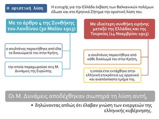 Η οριστική λύση
Με ιδιαίτερη συνθήκη ειρήνης
μεταξύ της Ελλάδας και της
Τουρκίας (14 Νοεμβρίου 1913)
ο σουλτάνος παραιτήθηκε από
κάθε δικαίωμά του στην Κρήτη,
η οποία έτσι εντάχθηκε στην
ελληνική επικράτεια ως οργανικό
και αναπόσπαστο τμήμα της.
Με το άρθρο 4 της Συνθήκης
του Λονδίνου (30 Μαΐου 1913)
ο σουλτάνος παραιτήθηκε από όλα
τα δικαιώματά του στην Κρήτη,
την οποία παραχωρούσε στις Μ.
Δυνάμεις της Ευρώπης.
Η ευτυχής για την Ελλάδα έκβαση των Βαλκανικών πολέμων
έδωσε και στο Κρητικό Ζήτημα την οριστική λύση του.
Οι Μ. Δυνάμεις αποδέχθηκαν σιωπηρά τη λύση αυτή,
• δηλώνοντας απλώς ότι έλαβαν γνώση των ενεργειών της
ελληνικής κυβέρνησης.
 