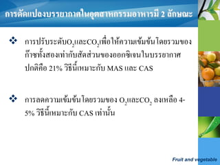Fruit and vegetable
การดัดแปลงบรรยากาศในอุตสาหกรรมอาหารมี 2 ลักษณะ
 การปรับระดับO2และCO2เพื่อให้ความเข้มข้นโดยรวมของ
ก๊าซทั้งสองเท่ากับสัดส่วนของออกซิเจนในบรรยากาศ
ปกติคือ 21% วิธีนี้เหมาะกับ MAS และ CAS
 การลดความเข้มข้นโดยรวมของ O2และCO2 ลงเหลือ 4-
5% วิธีนี้เหมาะกับ CAS เท่านั้น
 