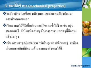 Fruit and vegetable
3. สมบัติเชิงกล (mechanical properties)
จะต้องมีความแข็งแรงเพียงพอ และสามารถป้องกันแรง
กระทาจากภายนอก
ผักและผลไม้ที่มีเนื้ออ่อนและเกิดรอยช้าได้ง่าย เช่น องุ่น
สตรอเบอรี ผักใบชนิดต่างๆ ต้องการภาชนะบรรจุที่มีความ
แข็งแรงสูง
เช่น การบรรจุองุ่นสด 500 กรัมในถุงพลาสติกเจาะรู จะต้อง
เลือกพลาสติกที่มีความต้านทานแรงดึงขาดได้ดี
 