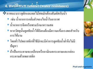 Fruit and vegetable
4. สมบัติทนทานต่อน้า (water resistance)
ภาชนะบรรจุผักและผลไม้สดมักต้องสัมผัสกับน้า
 เช่น น้าจากการกลั่นตัวของไอน้าในอากาศ
 น้าจากการฉีดหรือพรมรักษาความสด
 หากวัสดุนั้นดูดซับน้าได้ยังคงต้องมีความแข็งแรงพอสาหรับ
การใช้งาน
 โดยทั่วไปพลาสติกที่ใช้มักจะมีค่าการดูดซับน้าต่าจึงไม่มี
ปัญหา
 ถ้าเป็นกระดาษจะเคลือบหรือลามิเนตกระดาษและกล่อง
กระดาษด้วยพลาสติก
 
