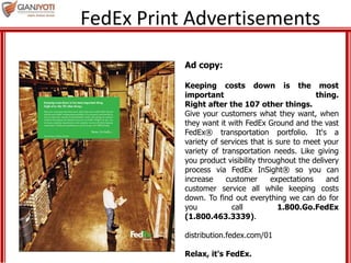 FedEx Print Advertisements
Ad copy:
Keeping costs down is the most
important thing.
Right after the 107 other things.
Give your customers what they want, when
they want it with FedEx Ground and the vast
FedEx® transportation portfolio. It's a
variety of services that is sure to meet your
variety of transportation needs. Like giving
you product visibility throughout the delivery
process via FedEx InSight® so you can
increase customer expectations and
customer service all while keeping costs
down. To find out everything we can do for
you call 1.800.Go.FedEx
(1.800.463.3339).
distribution.fedex.com/01
Relax, it's FedEx.
 