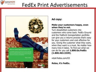 FedEx Print Advertisements
Ad copy:
Make your customers happy, even
when they're not.
Turn dissatisfied customers into
customers who come back. FedEx Ground
and the FedEx® transportation portfolio
can give you a returns process that's easy
for your customers and cost effective for
you. Giving the customer what they want,
when they want is a must. No matter how
many tries it takes. To find out what we
can do for you call 1.800.Go.FedEx
(1.800.463.3339).
retail.fedex.com/03
Relax, it's FedEx.
 