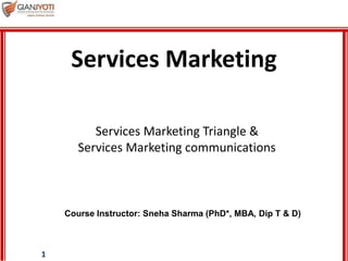 1
Services Marketing Triangle &
Services Marketing communications
Services Marketing
Course Instructor: Sneha Sharma (PhD*, MBA, Dip T & D)
 