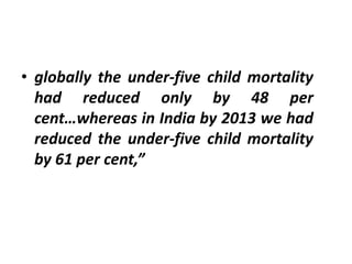 • globally the under-five child mortality
had reduced only by 48 per
cent…whereas in India by 2013 we had
reduced the under-five child mortality
by 61 per cent,”
 