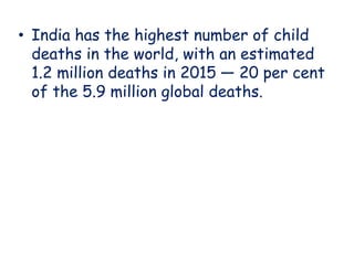 • India has the highest number of child
deaths in the world, with an estimated
1.2 million deaths in 2015 — 20 per cent
of the 5.9 million global deaths.
 
