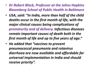 • Dr Robert Black, Professor at the Johns Hopkins
Bloomberg School of Public Health in Baltimore
• USA, said: “In India, more than half of the child
deaths occur in the first month of life, with the
major clinical causes being complications of
prematurity and of delivery. Infectious diseases
remain important causes of death both in the
first month of life and up to five years of age.”
• He added that “vaccines to prevent
pneumococcal pneumonia and rotavirus
diarrhoea are now available and affordable for
universal implementation in India and should
receive priority”.
 
