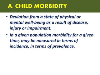 A. CHILD MORBIDITY
• Deviation from a state of physical or
mental well-being as a result of disease,
injury or impairment.
• In a given population morbidity for a given
time, may be measured in terms of
incidence, in terms of prevalence.
 
