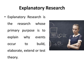 Explanatory Research
• Explanatory Research is
the research whose
primary purpose is to
explain why events
occur to build,
elaborate, extend or test
theory.
 