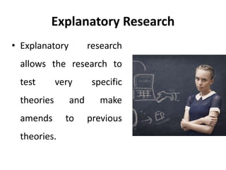 Explanatory Research
• Explanatory research
allows the research to
test very specific
theories and make
amends to previous
theories.
 