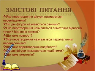 Яке перетворення фігури називається
переміщенням?
Які дві фігури називаються рівними?
Яке перетворення називається симетрією відносно
точки? Відносно прямої?
Що таке поворот?
Яке перетворення називається паралельним
перенесенням?
Що таке перетворення подібності?
Які дві фігури називаються подібними?
Що таке гомотетія?
 