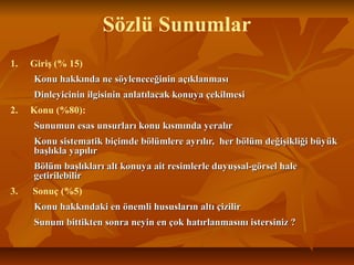 Sözlü Sunumlar
1. Giriş (% 15)
Konu hakkında ne söyleneceğinin açıklanmasıKonu hakkında ne söyleneceğinin açıklanması
Dinleyicinin ilgisinin anlatılacak konuya çekilmesiDinleyicinin ilgisinin anlatılacak konuya çekilmesi
2. Konu (%80):
Sunumun esas unsurları konu kısmında yeralırSunumun esas unsurları konu kısmında yeralır
Konu sistematik biçimde bölümlere ayrılır, her bölüm değişikliği büyükKonu sistematik biçimde bölümlere ayrılır, her bölüm değişikliği büyük
başlıkla yapılırbaşlıkla yapılır
Bölüm başlıkları alt konuya ait resimlerle duyuşsal-görsel haleBölüm başlıkları alt konuya ait resimlerle duyuşsal-görsel hale
getirilebilirgetirilebilir
3. Sonuç (%5)
Konu hakkındaki en önemli hususların altı çizilirKonu hakkındaki en önemli hususların altı çizilir
Sunum bittikten sonra neyin en çok hatırlanmasını istersiniz ?Sunum bittikten sonra neyin en çok hatırlanmasını istersiniz ?
 