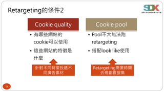 15
Retargeting的條件2
Cookie quality
• 有哪些網站的
cookie可以使用
• 這些網站的特徵是
什麼
Cookie pool
• Pool不大無法跑
retargeting
• 搭配look like使用
針對不同特徵投遞不
同廣告素材
Retargeting需要時間
去規劃跟搜集
 