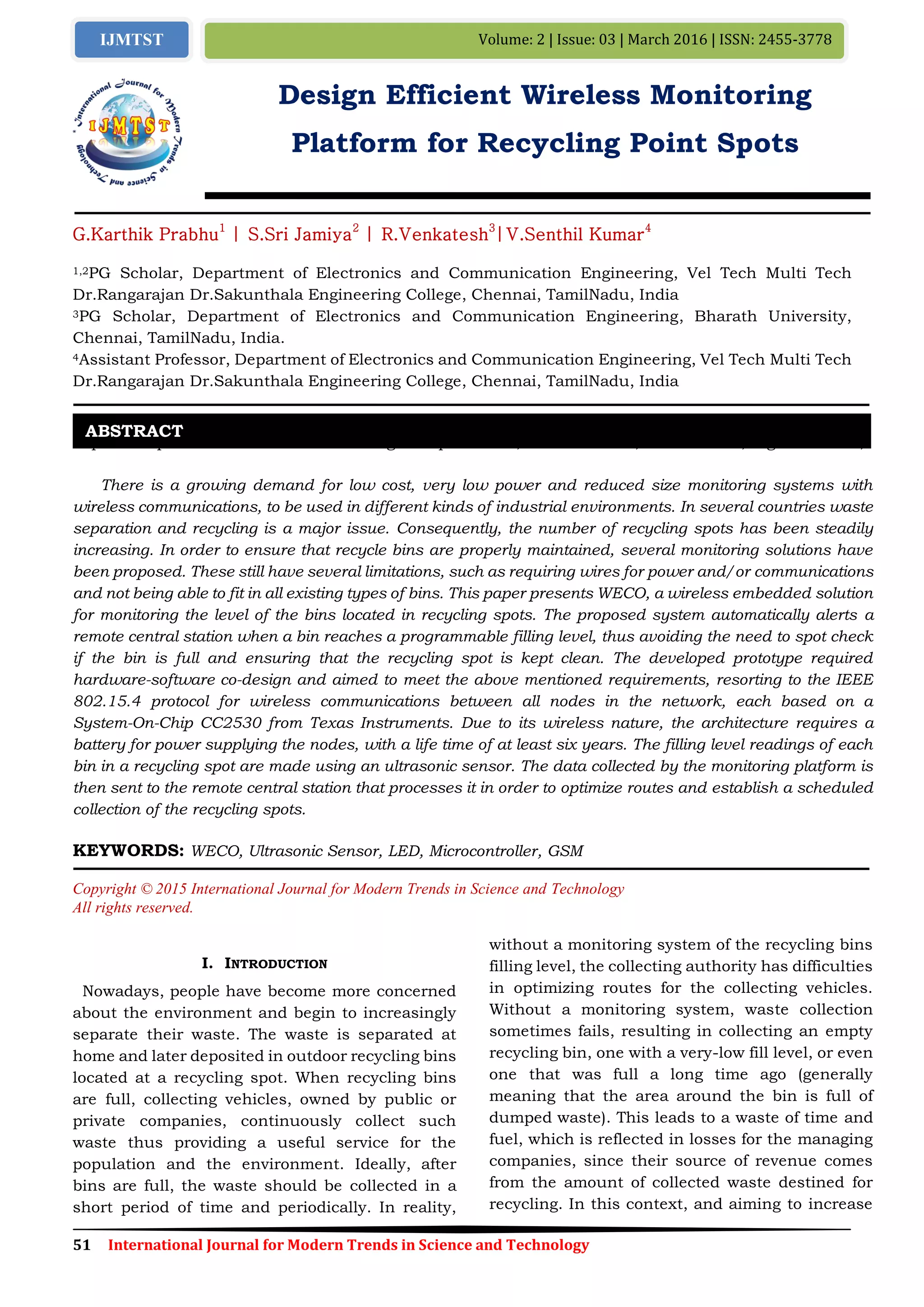 51 International Journal for Modern Trends in Science and Technology
Volume: 2 | Issue: 03 | March 2016 | ISSN: 2455-3778IJMTST
Design Efficient Wireless Monitoring
Platform for Recycling Point Spots
G.Karthik Prabhu1
| S.Sri Jamiya2
| R.Venkatesh3
|V.Senthil Kumar4
1,2PG Scholar, Department of Electronics and Communication Engineering, Vel Tech Multi Tech
Dr.Rangarajan Dr.Sakunthala Engineering College, Chennai, TamilNadu, India
3PG Scholar, Department of Electronics and Communication Engineering, Bharath University,
Chennai, TamilNadu, India.
4Assistant Professor, Department of Electronics and Communication Engineering, Vel Tech Multi Tech
Dr.Rangarajan Dr.Sakunthala Engineering College, Chennai, TamilNadu, India
Paper Setup must be in A4 size with Margin: Top 1.1 inch, Bottom 1 inch, Left 0.5 inch, Right 0.5 inch,
There is a growing demand for low cost, very low power and reduced size monitoring systems with
wireless communications, to be used in different kinds of industrial environments. In several countries waste
separation and recycling is a major issue. Consequently, the number of recycling spots has been steadily
increasing. In order to ensure that recycle bins are properly maintained, several monitoring solutions have
been proposed. These still have several limitations, such as requiring wires for power and/or communications
and not being able to fit in all existing types of bins. This paper presents WECO, a wireless embedded solution
for monitoring the level of the bins located in recycling spots. The proposed system automatically alerts a
remote central station when a bin reaches a programmable filling level, thus avoiding the need to spot check
if the bin is full and ensuring that the recycling spot is kept clean. The developed prototype required
hardware-software co-design and aimed to meet the above mentioned requirements, resorting to the IEEE
802.15.4 protocol for wireless communications between all nodes in the network, each based on a
System-On-Chip CC2530 from Texas Instruments. Due to its wireless nature, the architecture requires a
battery for power supplying the nodes, with a life time of at least six years. The filling level readings of each
bin in a recycling spot are made using an ultrasonic sensor. The data collected by the monitoring platform is
then sent to the remote central station that processes it in order to optimize routes and establish a scheduled
collection of the recycling spots.
KEYWORDS: WECO, Ultrasonic Sensor, LED, Microcontroller, GSM
Copyright © 2015 International Journal for Modern Trends in Science and Technology
All rights reserved.
I. INTRODUCTION
Nowadays, people have become more concerned
about the environment and begin to increasingly
separate their waste. The waste is separated at
home and later deposited in outdoor recycling bins
located at a recycling spot. When recycling bins
are full, collecting vehicles, owned by public or
private companies, continuously collect such
waste thus providing a useful service for the
population and the environment. Ideally, after
bins are full, the waste should be collected in a
short period of time and periodically. In reality,
without a monitoring system of the recycling bins
filling level, the collecting authority has difficulties
in optimizing routes for the collecting vehicles.
Without a monitoring system, waste collection
sometimes fails, resulting in collecting an empty
recycling bin, one with a very-low fill level, or even
one that was full a long time ago (generally
meaning that the area around the bin is full of
dumped waste). This leads to a waste of time and
fuel, which is reflected in losses for the managing
companies, since their source of revenue comes
from the amount of collected waste destined for
recycling. In this context, and aiming to increase
ABSTRACT
 