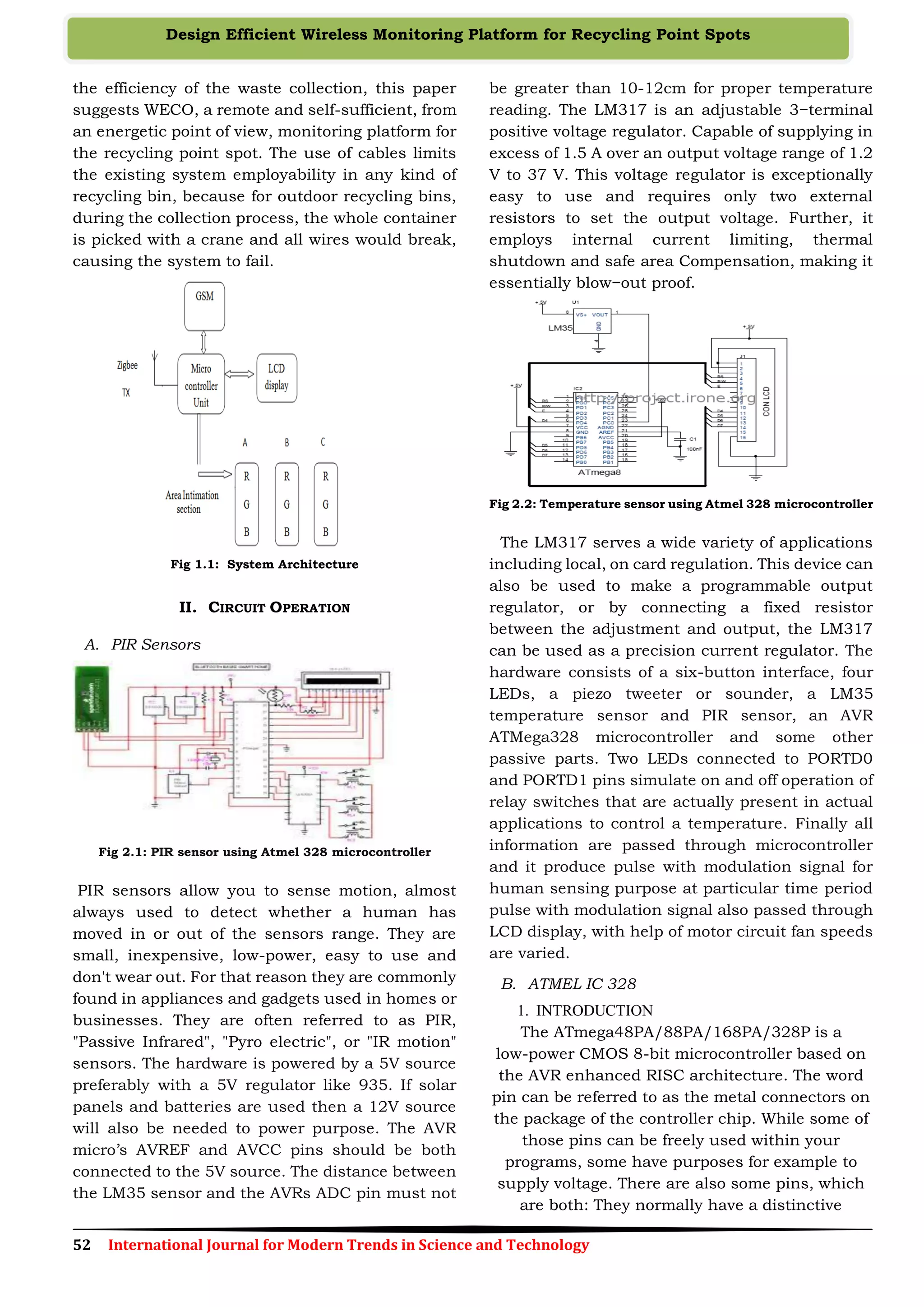 52 International Journal for Modern Trends in Science and Technology
Design Efficient Wireless Monitoring Platform for Recycling Point Spots
the efficiency of the waste collection, this paper
suggests WECO, a remote and self-sufficient, from
an energetic point of view, monitoring platform for
the recycling point spot. The use of cables limits
the existing system employability in any kind of
recycling bin, because for outdoor recycling bins,
during the collection process, the whole container
is picked with a crane and all wires would break,
causing the system to fail.
Fig 1.1: System Architecture
II. CIRCUIT OPERATION
A. PIR Sensors
Fig 2.1: PIR sensor using Atmel 328 microcontroller
PIR sensors allow you to sense motion, almost
always used to detect whether a human has
moved in or out of the sensors range. They are
small, inexpensive, low-power, easy to use and
don't wear out. For that reason they are commonly
found in appliances and gadgets used in homes or
businesses. They are often referred to as PIR,
"Passive Infrared", "Pyro electric", or "IR motion"
sensors. The hardware is powered by a 5V source
preferably with a 5V regulator like 935. If solar
panels and batteries are used then a 12V source
will also be needed to power purpose. The AVR
micro’s AVREF and AVCC pins should be both
connected to the 5V source. The distance between
the LM35 sensor and the AVRs ADC pin must not
be greater than 10-12cm for proper temperature
reading. The LM317 is an adjustable 3−terminal
positive voltage regulator. Capable of supplying in
excess of 1.5 A over an output voltage range of 1.2
V to 37 V. This voltage regulator is exceptionally
easy to use and requires only two external
resistors to set the output voltage. Further, it
employs internal current limiting, thermal
shutdown and safe area Compensation, making it
essentially blow−out proof.
Fig 2.2: Temperature sensor using Atmel 328 microcontroller
The LM317 serves a wide variety of applications
including local, on card regulation. This device can
also be used to make a programmable output
regulator, or by connecting a fixed resistor
between the adjustment and output, the LM317
can be used as a precision current regulator. The
hardware consists of a six-button interface, four
LEDs, a piezo tweeter or sounder, a LM35
temperature sensor and PIR sensor, an AVR
ATMega328 microcontroller and some other
passive parts. Two LEDs connected to PORTD0
and PORTD1 pins simulate on and off operation of
relay switches that are actually present in actual
applications to control a temperature. Finally all
information are passed through microcontroller
and it produce pulse with modulation signal for
human sensing purpose at particular time period
pulse with modulation signal also passed through
LCD display, with help of motor circuit fan speeds
are varied.
B. ATMEL IC 328
1. INTRODUCTION
The ATmega48PA/88PA/168PA/328P is a
low-power CMOS 8-bit microcontroller based on
the AVR enhanced RISC architecture. The word
pin can be referred to as the metal connectors on
the package of the controller chip. While some of
those pins can be freely used within your
programs, some have purposes for example to
supply voltage. There are also some pins, which
are both: They normally have a distinctive
 