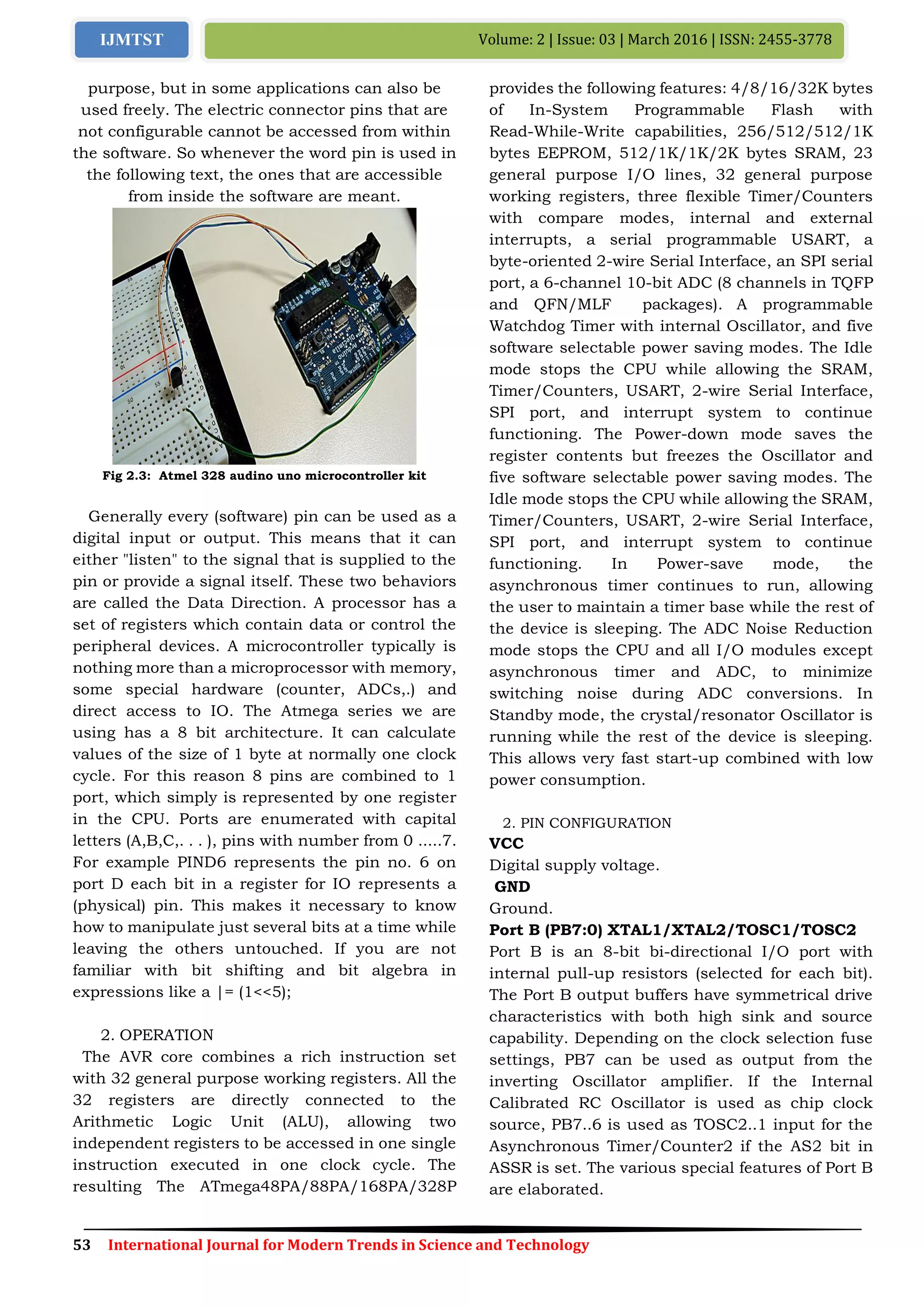 53 International Journal for Modern Trends in Science and Technology
Volume: 2 | Issue: 03 | March 2016 | ISSN: 2455-3778IJMTST
purpose, but in some applications can also be
used freely. The electric connector pins that are
not configurable cannot be accessed from within
the software. So whenever the word pin is used in
the following text, the ones that are accessible
from inside the software are meant.
Fig 2.3: Atmel 328 audino uno microcontroller kit
Generally every (software) pin can be used as a
digital input or output. This means that it can
either "listen" to the signal that is supplied to the
pin or provide a signal itself. These two behaviors
are called the Data Direction. A processor has a
set of registers which contain data or control the
peripheral devices. A microcontroller typically is
nothing more than a microprocessor with memory,
some special hardware (counter, ADCs,.) and
direct access to IO. The Atmega series we are
using has a 8 bit architecture. It can calculate
values of the size of 1 byte at normally one clock
cycle. For this reason 8 pins are combined to 1
port, which simply is represented by one register
in the CPU. Ports are enumerated with capital
letters (A,B,C,. . . ), pins with number from 0 .....7.
For example PIND6 represents the pin no. 6 on
port D each bit in a register for IO represents a
(physical) pin. This makes it necessary to know
how to manipulate just several bits at a time while
leaving the others untouched. If you are not
familiar with bit shifting and bit algebra in
expressions like a |= (1<<5);
2. OPERATION
The AVR core combines a rich instruction set
with 32 general purpose working registers. All the
32 registers are directly connected to the
Arithmetic Logic Unit (ALU), allowing two
independent registers to be accessed in one single
instruction executed in one clock cycle. The
resulting The ATmega48PA/88PA/168PA/328P
provides the following features: 4/8/16/32K bytes
of In-System Programmable Flash with
Read-While-Write capabilities, 256/512/512/1K
bytes EEPROM, 512/1K/1K/2K bytes SRAM, 23
general purpose I/O lines, 32 general purpose
working registers, three flexible Timer/Counters
with compare modes, internal and external
interrupts, a serial programmable USART, a
byte-oriented 2-wire Serial Interface, an SPI serial
port, a 6-channel 10-bit ADC (8 channels in TQFP
and QFN/MLF packages). A programmable
Watchdog Timer with internal Oscillator, and five
software selectable power saving modes. The Idle
mode stops the CPU while allowing the SRAM,
Timer/Counters, USART, 2-wire Serial Interface,
SPI port, and interrupt system to continue
functioning. The Power-down mode saves the
register contents but freezes the Oscillator and
five software selectable power saving modes. The
Idle mode stops the CPU while allowing the SRAM,
Timer/Counters, USART, 2-wire Serial Interface,
SPI port, and interrupt system to continue
functioning. In Power-save mode, the
asynchronous timer continues to run, allowing
the user to maintain a timer base while the rest of
the device is sleeping. The ADC Noise Reduction
mode stops the CPU and all I/O modules except
asynchronous timer and ADC, to minimize
switching noise during ADC conversions. In
Standby mode, the crystal/resonator Oscillator is
running while the rest of the device is sleeping.
This allows very fast start-up combined with low
power consumption.
2. PIN CONFIGURATION
VCC
Digital supply voltage.
GND
Ground.
Port B (PB7:0) XTAL1/XTAL2/TOSC1/TOSC2
Port B is an 8-bit bi-directional I/O port with
internal pull-up resistors (selected for each bit).
The Port B output buffers have symmetrical drive
characteristics with both high sink and source
capability. Depending on the clock selection fuse
settings, PB7 can be used as output from the
inverting Oscillator amplifier. If the Internal
Calibrated RC Oscillator is used as chip clock
source, PB7..6 is used as TOSC2..1 input for the
Asynchronous Timer/Counter2 if the AS2 bit in
ASSR is set. The various special features of Port B
are elaborated.
 
