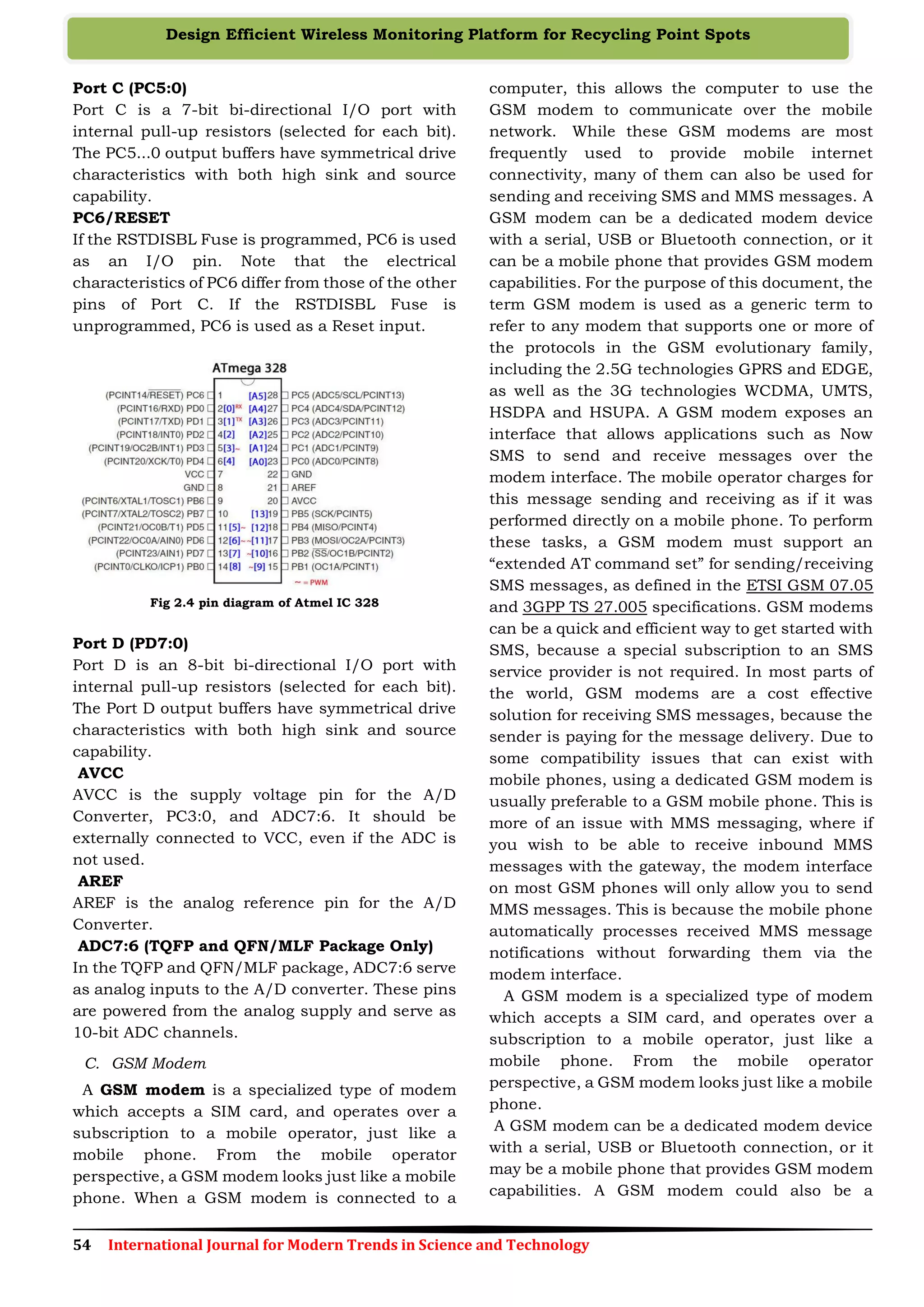 54 International Journal for Modern Trends in Science and Technology
Design Efficient Wireless Monitoring Platform for Recycling Point Spots
Port C (PC5:0)
Port C is a 7-bit bi-directional I/O port with
internal pull-up resistors (selected for each bit).
The PC5...0 output buffers have symmetrical drive
characteristics with both high sink and source
capability.
PC6/RESET
If the RSTDISBL Fuse is programmed, PC6 is used
as an I/O pin. Note that the electrical
characteristics of PC6 differ from those of the other
pins of Port C. If the RSTDISBL Fuse is
unprogrammed, PC6 is used as a Reset input.
Fig 2.4 pin diagram of Atmel IC 328
Port D (PD7:0)
Port D is an 8-bit bi-directional I/O port with
internal pull-up resistors (selected for each bit).
The Port D output buffers have symmetrical drive
characteristics with both high sink and source
capability.
AVCC
AVCC is the supply voltage pin for the A/D
Converter, PC3:0, and ADC7:6. It should be
externally connected to VCC, even if the ADC is
not used.
AREF
AREF is the analog reference pin for the A/D
Converter.
ADC7:6 (TQFP and QFN/MLF Package Only)
In the TQFP and QFN/MLF package, ADC7:6 serve
as analog inputs to the A/D converter. These pins
are powered from the analog supply and serve as
10-bit ADC channels.
C. GSM Modem
A GSM modem is a specialized type of modem
which accepts a SIM card, and operates over a
subscription to a mobile operator, just like a
mobile phone. From the mobile operator
perspective, a GSM modem looks just like a mobile
phone. When a GSM modem is connected to a
computer, this allows the computer to use the
GSM modem to communicate over the mobile
network. While these GSM modems are most
frequently used to provide mobile internet
connectivity, many of them can also be used for
sending and receiving SMS and MMS messages. A
GSM modem can be a dedicated modem device
with a serial, USB or Bluetooth connection, or it
can be a mobile phone that provides GSM modem
capabilities. For the purpose of this document, the
term GSM modem is used as a generic term to
refer to any modem that supports one or more of
the protocols in the GSM evolutionary family,
including the 2.5G technologies GPRS and EDGE,
as well as the 3G technologies WCDMA, UMTS,
HSDPA and HSUPA. A GSM modem exposes an
interface that allows applications such as Now
SMS to send and receive messages over the
modem interface. The mobile operator charges for
this message sending and receiving as if it was
performed directly on a mobile phone. To perform
these tasks, a GSM modem must support an
“extended AT command set” for sending/receiving
SMS messages, as defined in the ETSI GSM 07.05
and 3GPP TS 27.005 specifications. GSM modems
can be a quick and efficient way to get started with
SMS, because a special subscription to an SMS
service provider is not required. In most parts of
the world, GSM modems are a cost effective
solution for receiving SMS messages, because the
sender is paying for the message delivery. Due to
some compatibility issues that can exist with
mobile phones, using a dedicated GSM modem is
usually preferable to a GSM mobile phone. This is
more of an issue with MMS messaging, where if
you wish to be able to receive inbound MMS
messages with the gateway, the modem interface
on most GSM phones will only allow you to send
MMS messages. This is because the mobile phone
automatically processes received MMS message
notifications without forwarding them via the
modem interface.
A GSM modem is a specialized type of modem
which accepts a SIM card, and operates over a
subscription to a mobile operator, just like a
mobile phone. From the mobile operator
perspective, a GSM modem looks just like a mobile
phone.
A GSM modem can be a dedicated modem device
with a serial, USB or Bluetooth connection, or it
may be a mobile phone that provides GSM modem
capabilities. A GSM modem could also be a
 