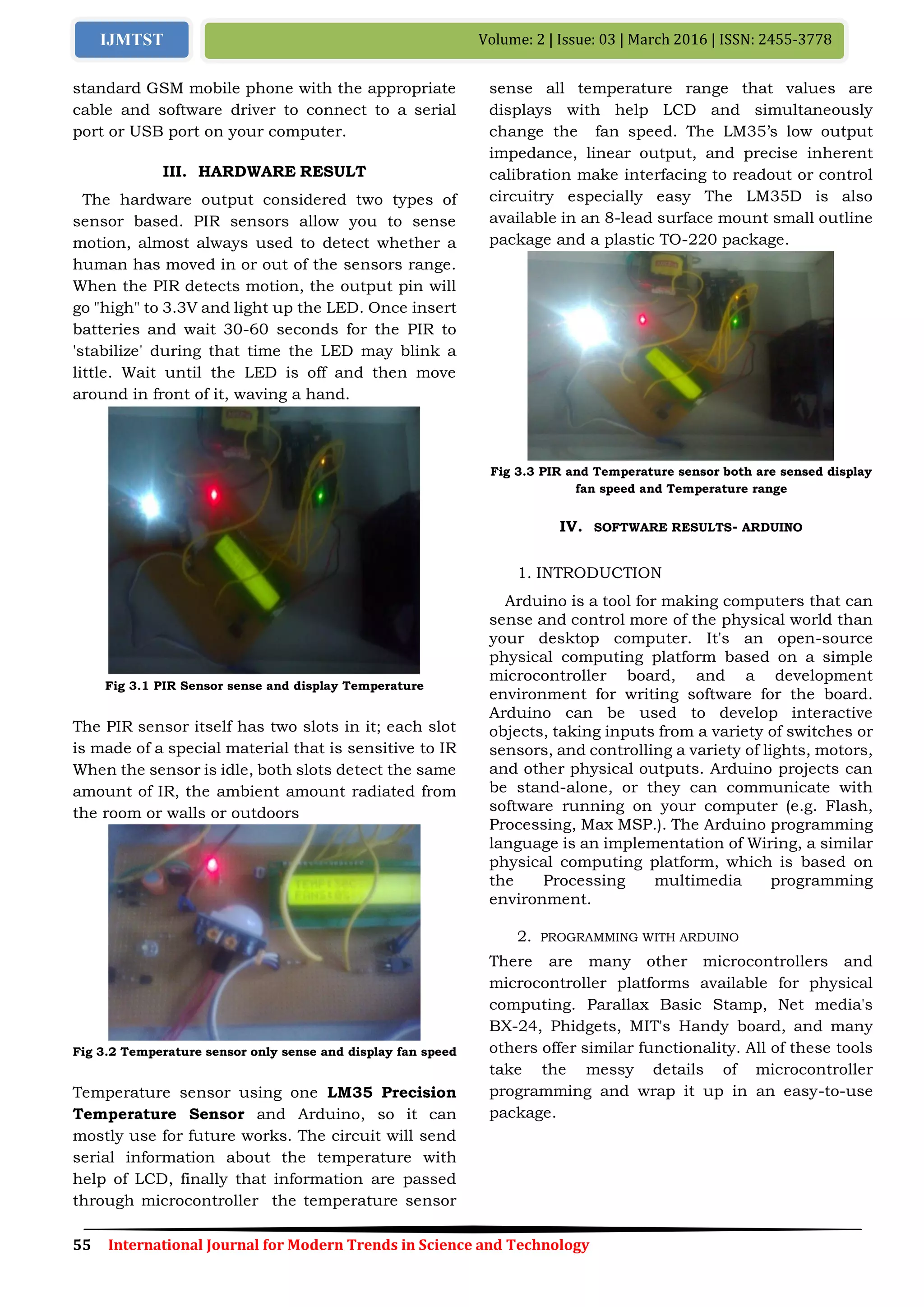 55 International Journal for Modern Trends in Science and Technology
Volume: 2 | Issue: 03 | March 2016 | ISSN: 2455-3778IJMTST
standard GSM mobile phone with the appropriate
cable and software driver to connect to a serial
port or USB port on your computer.
III. HARDWARE RESULT
The hardware output considered two types of
sensor based. PIR sensors allow you to sense
motion, almost always used to detect whether a
human has moved in or out of the sensors range.
When the PIR detects motion, the output pin will
go "high" to 3.3V and light up the LED. Once insert
batteries and wait 30-60 seconds for the PIR to
'stabilize' during that time the LED may blink a
little. Wait until the LED is off and then move
around in front of it, waving a hand.
Fig 3.1 PIR Sensor sense and display Temperature
The PIR sensor itself has two slots in it; each slot
is made of a special material that is sensitive to IR
When the sensor is idle, both slots detect the same
amount of IR, the ambient amount radiated from
the room or walls or outdoors
Fig 3.2 Temperature sensor only sense and display fan speed
Temperature sensor using one LM35 Precision
Temperature Sensor and Arduino, so it can
mostly use for future works. The circuit will send
serial information about the temperature with
help of LCD, finally that information are passed
through microcontroller the temperature sensor
sense all temperature range that values are
displays with help LCD and simultaneously
change the fan speed. The LM35’s low output
impedance, linear output, and precise inherent
calibration make interfacing to readout or control
circuitry especially easy The LM35D is also
available in an 8-lead surface mount small outline
package and a plastic TO-220 package.
Fig 3.3 PIR and Temperature sensor both are sensed display
fan speed and Temperature range
IV. SOFTWARE RESULTS- ARDUINO
1. INTRODUCTION
Arduino is a tool for making computers that can
sense and control more of the physical world than
your desktop computer. It's an open-source
physical computing platform based on a simple
microcontroller board, and a development
environment for writing software for the board.
Arduino can be used to develop interactive
objects, taking inputs from a variety of switches or
sensors, and controlling a variety of lights, motors,
and other physical outputs. Arduino projects can
be stand-alone, or they can communicate with
software running on your computer (e.g. Flash,
Processing, Max MSP.). The Arduino programming
language is an implementation of Wiring, a similar
physical computing platform, which is based on
the Processing multimedia programming
environment.
2. PROGRAMMING WITH ARDUINO
There are many other microcontrollers and
microcontroller platforms available for physical
computing. Parallax Basic Stamp, Net media's
BX-24, Phidgets, MIT's Handy board, and many
others offer similar functionality. All of these tools
take the messy details of microcontroller
programming and wrap it up in an easy-to-use
package.
 