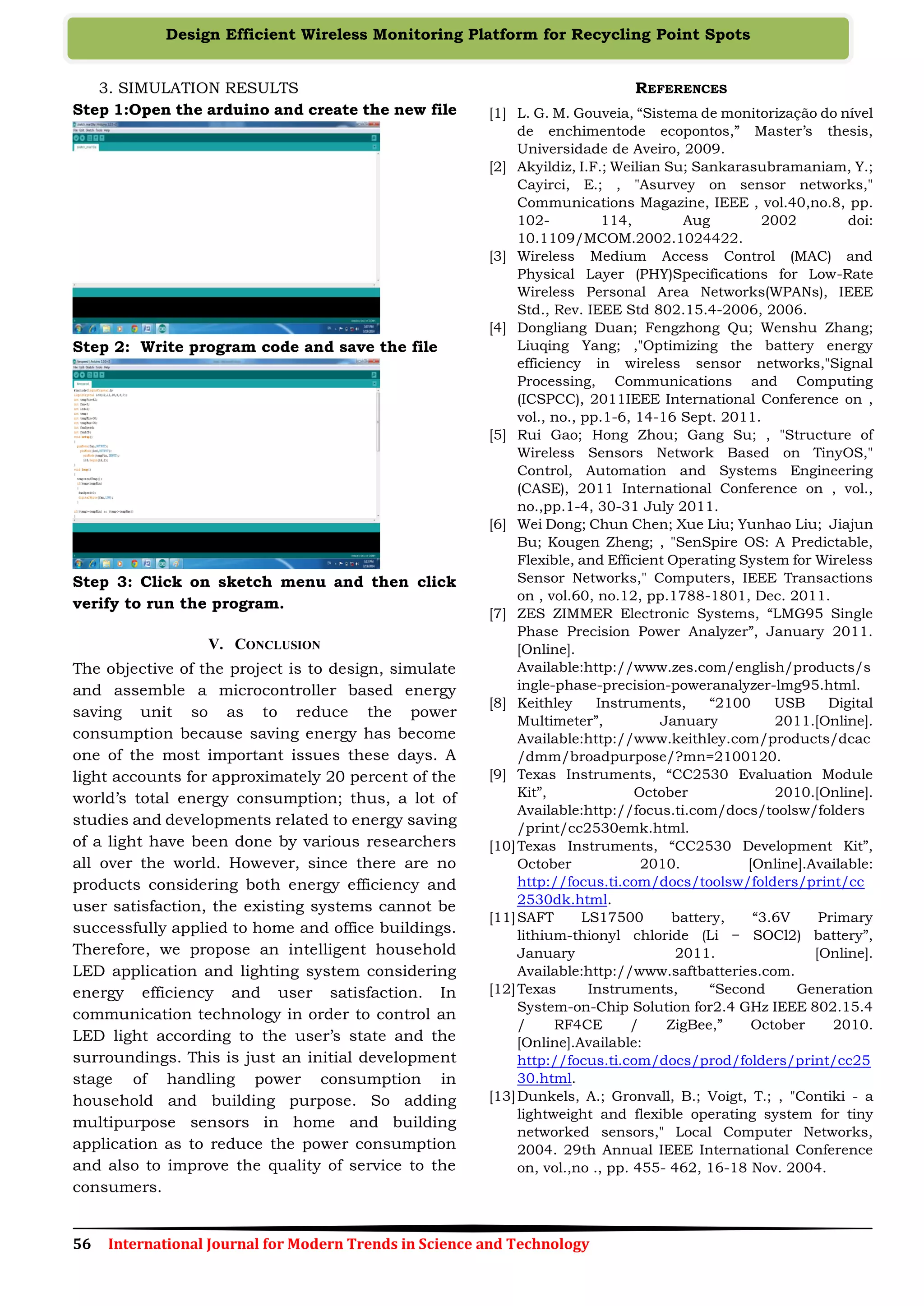 56 International Journal for Modern Trends in Science and Technology
Design Efficient Wireless Monitoring Platform for Recycling Point Spots
3. SIMULATION RESULTS
Step 1:Open the arduino and create the new file
Step 2: Write program code and save the file
Step 3: Click on sketch menu and then click
verify to run the program.
V. CONCLUSION
The objective of the project is to design, simulate
and assemble a microcontroller based energy
saving unit so as to reduce the power
consumption because saving energy has become
one of the most important issues these days. A
light accounts for approximately 20 percent of the
world’s total energy consumption; thus, a lot of
studies and developments related to energy saving
of a light have been done by various researchers
all over the world. However, since there are no
products considering both energy efficiency and
user satisfaction, the existing systems cannot be
successfully applied to home and office buildings.
Therefore, we propose an intelligent household
LED application and lighting system considering
energy efficiency and user satisfaction. In
communication technology in order to control an
LED light according to the user’s state and the
surroundings. This is just an initial development
stage of handling power consumption in
household and building purpose. So adding
multipurpose sensors in home and building
application as to reduce the power consumption
and also to improve the quality of service to the
consumers.
REFERENCES
[1] L. G. M. Gouveia, “Sistema de monitorização do nível
de enchimentode ecopontos,” Master’s thesis,
Universidade de Aveiro, 2009.
[2] Akyildiz, I.F.; Weilian Su; Sankarasubramaniam, Y.;
Cayirci, E.; , "Asurvey on sensor networks,"
Communications Magazine, IEEE , vol.40,no.8, pp.
102- 114, Aug 2002 doi:
10.1109/MCOM.2002.1024422.
[3] Wireless Medium Access Control (MAC) and
Physical Layer (PHY)Specifications for Low-Rate
Wireless Personal Area Networks(WPANs), IEEE
Std., Rev. IEEE Std 802.15.4-2006, 2006.
[4] Dongliang Duan; Fengzhong Qu; Wenshu Zhang;
Liuqing Yang; ,"Optimizing the battery energy
efficiency in wireless sensor networks,"Signal
Processing, Communications and Computing
(ICSPCC), 2011IEEE International Conference on ,
vol., no., pp.1-6, 14-16 Sept. 2011.
[5] Rui Gao; Hong Zhou; Gang Su; , "Structure of
Wireless Sensors Network Based on TinyOS,"
Control, Automation and Systems Engineering
(CASE), 2011 International Conference on , vol.,
no.,pp.1-4, 30-31 July 2011.
[6] Wei Dong; Chun Chen; Xue Liu; Yunhao Liu; Jiajun
Bu; Kougen Zheng; , "SenSpire OS: A Predictable,
Flexible, and Efficient Operating System for Wireless
Sensor Networks," Computers, IEEE Transactions
on , vol.60, no.12, pp.1788-1801, Dec. 2011.
[7] ZES ZIMMER Electronic Systems, “LMG95 Single
Phase Precision Power Analyzer”, January 2011.
[Online].
Available:http://www.zes.com/english/products/s
ingle-phase-precision-poweranalyzer-lmg95.html.
[8] Keithley Instruments, “2100 USB Digital
Multimeter”, January 2011.[Online].
Available:http://www.keithley.com/products/dcac
/dmm/broadpurpose/?mn=2100120.
[9] Texas Instruments, “CC2530 Evaluation Module
Kit”, October 2010.[Online].
Available:http://focus.ti.com/docs/toolsw/folders
/print/cc2530emk.html.
[10]Texas Instruments, “CC2530 Development Kit”,
October 2010. [Online].Available:
http://focus.ti.com/docs/toolsw/folders/print/cc
2530dk.html.
[11]SAFT LS17500 battery, “3.6V Primary
lithium-thionyl chloride (Li − SOCl2) battery”,
January 2011. [Online].
Available:http://www.saftbatteries.com.
[12]Texas Instruments, “Second Generation
System-on-Chip Solution for2.4 GHz IEEE 802.15.4
/ RF4CE / ZigBee,” October 2010.
[Online].Available:
http://focus.ti.com/docs/prod/folders/print/cc25
30.html.
[13]Dunkels, A.; Gronvall, B.; Voigt, T.; , "Contiki - a
lightweight and flexible operating system for tiny
networked sensors," Local Computer Networks,
2004. 29th Annual IEEE International Conference
on, vol.,no ., pp. 455- 462, 16-18 Nov. 2004.
 