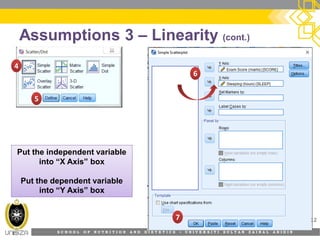 S C H O O L O F N U T R I T I O N A N D D I E T E T I C S • U N I V E R S I T I S U L T A N Z A I N A L A B I D I N
Assumptions 3 – Linearity (cont.)
12
44
55
66
77
Put the independent variablePut the independent variable
into “X Axis” box
Put the dependent variable
into “Y Axis” box
 