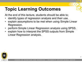 S C H O O L O F N U T R I T I O N A N D D I E T E T I C S • U N I V E R S I T I S U L T A N Z A I N A L A B I D I N
Topic Learning Outcomes
At the end of this lecture, students should be able to;
• identify types of regression analysis and their use.
• explain assumptions to be met when using Simple Linear
Regression.
• perform Simple Linear Regression analysis using SPSS.
• explain how to interpret the SPSS outputs from Simple
Linear Regression analysis.
2
 