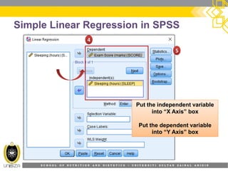S C H O O L O F N U T R I T I O N A N D D I E T E T I C S • U N I V E R S I T I S U L T A N Z A I N A L A B I D I N
Simple Linear Regression in SPSS
44
55
Put the independent variablePut the independent variable
into “X Axis” box
Put the dependent variable
into “Y Axis” box
 