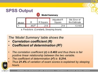 S C H O O L O F N U T R I T I O N A N D D I E T E T I C S • U N I V E R S I T I S U L T A N Z A I N A L A B I D I N
SPSS Output
22
The ‘Model Summary’ table shows the
•
•
•
•
•
The ‘Model Summary’ table shows the
• Correlation coefficient (R)
• Coefficient of determination (R2)
• The correlation coefficient (r) is 0.463 and thus there is fair
positive linear relationship between the two variable.
• The coefficient of determination (r2) is 0.214.
• Thus 21.4% of variation of exam scores is explained by sleeping
hours.
 