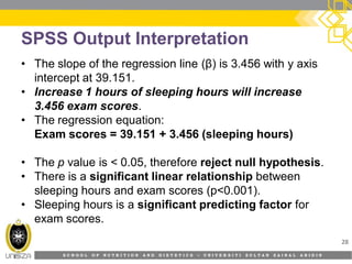 S C H O O L O F N U T R I T I O N A N D D I E T E T I C S • U N I V E R S I T I S U L T A N Z A I N A L A B I D I N
SPSS Output Interpretation
• The slope of the regression line (β) is 3.456 with y axis
intercept at 39.151.
• Increase 1 hours of sleeping hours will increase
3.456 exam scores.
• The regression equation:
Exam scores = 39.151 + 3.456 (sleeping hours)
• The p value is < 0.05, therefore reject null hypothesis.
• There is a significant linear relationship between
sleeping hours and exam scores (p<0.001).
• Sleeping hours is a significant predicting factor for
exam scores.
28
 