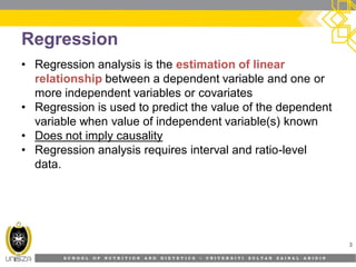 S C H O O L O F N U T R I T I O N A N D D I E T E T I C S • U N I V E R S I T I S U L T A N Z A I N A L A B I D I N
Regression
• Regression analysis is the estimation of linear
relationship between a dependent variable and one or
more independent variables or covariates
• Regression is used to predict the value of the dependent
variable when value of independent variable(s) known
• Does not imply causality
• Regression analysis requires interval and ratio-level
data.
3
 
