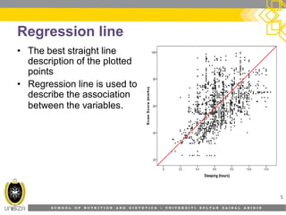 S C H O O L O F N U T R I T I O N A N D D I E T E T I C S • U N I V E R S I T I S U L T A N Z A I N A L A B I D I N
Regression line
• The best straight line
description of the plotted
points
• Regression line is used to
describe the association
between the variables.
5
 