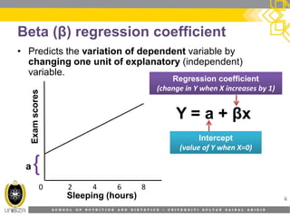 S C H O O L O F N U T R I T I O N A N D D I E T E T I C S • U N I V E R S I T I S U L T A N Z A I N A L A B I D I N
Beta (β) regression coefficient
• Predicts the variation of dependent variable by
changing one unit of explanatory (independent)
variable.
6Sleeping (hours)
Examscores
0 2 4 6 8
Y = a + βx
Regression coefficientRegression coefficient
(change in Y when X increases by 1)
InterceptIntercept
(value of Y when X=0)
a{
 