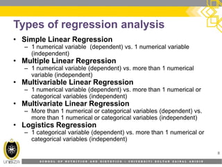 S C H O O L O F N U T R I T I O N A N D D I E T E T I C S • U N I V E R S I T I S U L T A N Z A I N A L A B I D I N
Types of regression analysis
• Simple Linear Regression
– 1 numerical variable (dependent) vs. 1 numerical variable
(independent)
• Multiple Linear Regression
– 1 numerical variable (dependent) vs. more than 1 numerical
variable (independent)
• Multivariable Linear Regression
– 1 numerical variable (dependent) vs. more than 1 numerical or
categorical variables (independent)
• Multivariate Linear Regression
– More than 1 numerical or categorical variables (dependent) vs.
more than 1 numerical or categorical variables (independent)
• Logistics Regression
– 1 categorical variable (dependent) vs. more than 1 numerical or
categorical variables (independent)
8
 