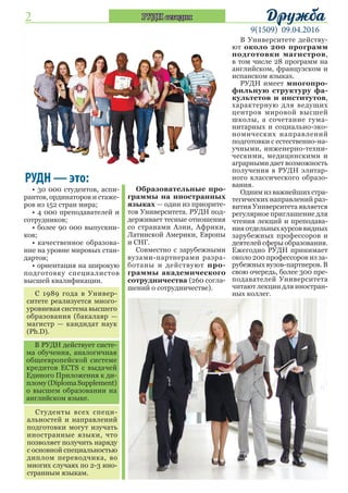 2
9(1509) 09.04.2016
ДружбаРУДН сегодня
РУДН — это:
• 30 000 студентов, аспи-
рантов, ординаторов и стаже-
ров из 152 стран мира;
• 4 000 преподавателей и
сотрудников;
• более 90 000 выпускни-
ков;
• качественное образова-
ние на уровне мировых стан-
дартов;
• ориентация на широкую
подготовку специалистов
высшей квалификации.
С 1989 года в Универ-
ситете реализуется много-
уровневая система высшего
образования (бакалавр —
магистр — кандидат наук
(Ph.D).
В РУДН действует систе-
ма обучения, аналогичная
общеевропейской системе
кредитов ECTS с выдачей
Единого Приложения к ди-
плому (Diploma Supplement)
о высшем образовании на
английском языке.
Студенты всех специ-
альностей и направлений
подготовки могут изучать
иностранные языки, что
позволяет получить наряду
с основной специальностью
диплом переводчика, во
многих случаях по 2-3 ино-
странным языкам.
Образовательные про-
граммы на иностранных
языках — один из приорите-
тов Университета. РУДН под-
держивает тесные отношения
со странами Азии, Африки,
Латинской Америки, Европы
и СНГ.
Совместно с зарубежными
вузами-партнерами разра-
ботаны и действуют про-
граммы академического
сотрудничества (260 согла-
шений о сотрудничестве).
В Университете действу-
ют около 200 программ
подготовки магистров,
в том числе 28 программ на
английском, французском и
испанском языках.
РУДН имеет многопро-
фильную структуру фа-
культетов и институтов,
характерную для ведущих
центров мировой высшей
школы, а сочетание гума-
нитарных и социально-эко-
номических направлений
подготовки с естественно-на-
учными, инженерно-техни-
ческими, медицинскими и
аграрными дает возможность
получения в РУДН элитар-
ного классического образо-
вания.
Одним из важнейших стра-
тегических направлений раз-
вития Университета является
регулярное приглашение для
чтения лекций и преподава-
ния отдельных курсов видных
зарубежных профессоров и
деятелей сферы образования.
Ежегодно РУДН принимает
около 200 профессоров из за-
рубежных вузов-партнеров. В
свою очередь, более 300 пре-
подавателей Университета
читают лекции для иностран-
ных коллег.
 
