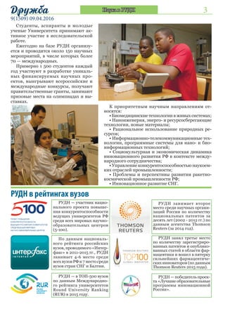 3
9(1509) 09.04.2016
Дружба Наука в РУДН
Студенты, аспиранты и молодые
ученые Университета принимают ак-
тивное участие в исследовательской
работе.
Ежегодно на базе РУДН организу-
ется и проводится около 150 научных
мероприятий, в числе которых более
70 — международных.
Примерно 1 500 студентов каждый
год участвуют в разработке уникаль-
ных финансируемых научных про-
ектов, выигрывают всероссийские и
международные конкурсы, получают
правительственные гранты, занимают
призовые места на олимпиадах и вы-
ставках.
К приоритетным научным направлениям от-
носятся:
• Биомедицинские технологии в живых системах;
• Наноиженерия, энерго- и ресурсосберегающие
технологии, новые материалы;
• Рациональное использование природных ре-
сурсов;
• Информационно-телекоммуникационные тех-
нологии, программные системы для нано- и био-
информационных технологий;
• Социокультурная и экономическая динамика
инновационного развития РФ в контексте между-
народного сотрудничества;
• Управление конкурентоспособностью наукоем-
ких отраслей промышленности;
• Проблемы и перспективы развития ракетно-
космической промышленности РФ;
• Инновационное развитие СНГ.
РУДН в рейтингах вузов
РУДН — участник нацио-
нального проекта повыше-
ния конкурентоспособности
ведущих университетов РФ
среди всех мировых научно-
образовательных центров
(5-100).
По данным националь-
ного рейтинга российских
вузов, проводимого «Интер-
факс» в 2011-2015 гг., РУДН
занимает 4-6 место среди
всех вузов РФ и 7 место среди
вузов стран СНГ и Балтии.
РУДН — в ТОП-500 вузов
по данным Международно-
го рейтинга университетов
Round University Ranking
(RUR) в 2015 году.
РУДН занимает второе
место среди научных органи-
заций России по количеству
национальных патентов за
десять лет (2002 - 2012 гг.) по
данным агентства Thomson
Reuters (за 2014 год).
РУДН занял третье место
по количеству зарегистриро-
ванных патентов и опублико-
ванных статей в области фар-
мацевтики и вошел в пятерку
сильнейших фармацевтиче-
ских инноваторов (по данным
Thomson Reuters 2015 года).
РУДН — победитель проек-
та «Лучшие образовательные
программы инновационной
России».
 