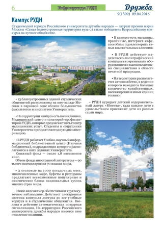 6
9(1509) 09.04.2016
ДружбаИнфраструктура РУДН
Студенческий городок Российского университета дружбы народов — лауреат премии мэрии
Москвы «Самая благоустроенная территория вуза», а также победитель Всероссийского кон-
курса на лучшее общежитие.
Кампус РУДН
• 13 благоустроенных зданий студенческих
общежитий расположены на юго-западе Мо-
сквы в парковой зоне вблизи большинства
факультетов и институтов Университета.
• На территории кампуса есть поликлиника,
Медицинский центр и санаторий-профилак-
торий РУДН, которые предлагают весь спектр
медицинских услуг. Студенты и сотрудники
Университета проходят ежегодную диспансе-
ризацию.
• В РУДН работает Учебно-научный инфор-
мационный библиотечный центр (Научная
библиотека), подразделения которого распо-
лагаются в пяти зданиях Университета.
Книжный фонд — около 1,8 миллионов
книг.
Объем фонда иностранной литературы — 90
тысяч экземпляров на 70 языках мира.
• 2 столовые на 1000 посадочных мест,
многочисленные кафе, буфеты и рестораны
предлагают всевозможные популярные и
экзотические блюда национальных кухонь
многих стран мира.
• 2000 видеокамер обеспечивают круглосу-
точное наблюдение. Действует электронная
система контроля доступа во все учебные
корпуса и в студенческие общежития. Вве-
дена в действие автоматическая пожарная
сигнализация. На территории Российского
университета дружбы народов имеется свое
отделение полиции.
• В кампусе есть магазины,
прачечные, интернет-кафе,
способные удовлетворить са-
мых взыскательных клиентов.
• В РУДН действует из-
дательско-полиграфический
комплекс с современным обо-
рудованием и высококлассны-
ми специалистами в области
печатной продукции.
• На территории располага-
ется автохозяйство, в ведении
которого находится большое
количество хозяйственных,
пассажирских и иных единиц
техники.
• РУДН курирует детский оздоровитель-
ный лагерь «Ювента», куда каждое лето с
удовольствием приезжают дети из разных
стран мира.
 