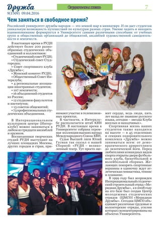 7
9(1509) 09.04.2016
Дружба Студенческая жизнь
Российский университет дружбы народов — это земной шар в миниатюре. И он дает студентам
уникальную возможность путешествий по культурам разных стран. Умение ладить и находить
взаимопонимание формируется в Университете самыми различными способами: от учебных
групп и общественных организаций до общежитий, ансамблей художественной самодеятель-
ности и землячеств.
Чем заняться в свободное время?
В настоящее время в РУДН
действует более 200 разно-
образных студенческих объ-
единений и коллективов:
•СтуденческийсоветРУДН;
• Студенческий совет Студ-
городка;
• Совет спортивного клуба
«Дружба»;
• Женский комитет РУДН;
• Общественный Совет Ин-
терклуба;
• 4 региональные ассоциа-
ции иностранных студентов;
• 107 землячеств;
• 16 объединений студентов
из России;
• 12 студкомов факультетов
и институтов;
• 13 советов общежитий;
• 73 профессиональных сту-
денческих объединения.
В Интернациональном
культурном центре (Интер-
клубе) можно заниматься в
любомизтридцатиансамблей
и кружков.
Воспитанники творческих
студий РУДН выступают на
лучших площадках Москвы,
других городов и стран, при-
нимают участие в телевизион-
ных проектах.
В частности, в Интерклу-
бе располагается штаб КВН
РУДН. В настоящее время в
Университете собрана огром-
ная коллекция высших наград
Международного Союза КВН.
Судья Высшей лиги Юлий
Гусман так сказал о нашей
Сборной: «РУДН – велико-
лепный театр. Тут просто ще-
мит сердце, ведь люди, пять
лет назад не знавшие русского
языка, сегодня – звезды Клуба
веселых и находчивых».
Спортивная жизнь наших
студентов также находится
на высоте — в 45 отделениях
и секциях оздоровительного
комплекса «Дружба» можно
заниматься всем: от демо-
кратического армрестлинга
до экзотической йоги. Перед
любителями командных видов
спортаоткрытыдверифутболь-
ного клуба, баскетбольной и
волейбольной сборных. Же-
лающих покорять спортивные
вершины в одиночку ждут ат-
летическая гимнастика, теннис
и плавание.
В 1999 году был возрожден
Интернациональный студенче-
ский строительный отряд «Ме-
ридиан Дружбы», а в 2008 году
на его базе был создан Центр
молодежных студенческих
отрядов (ЦМСО) «Меридиан
Дружбы». Сегодня ЦМСО объ-
единяет различные трудовые и
волонтерские отряды, усилия
которых сконцентрированы на
объектах Университета.
 