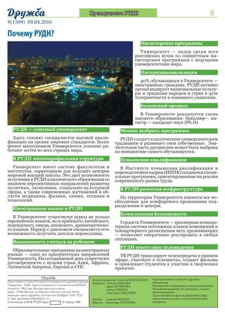 8
9(1509) 09.04.2016
Дружба
При перепечатке ссылка на «Дружбу»
обязательна.
Рукописи не возвращаются и не рецензируются.
Мнение автора может не совпадать с точкой
зрения редакции.
За достоверность фактов, фамилий и цифр
Главный редактор: Алексей
НЕБУЗДАНОВ
Редакция: Дарья КОЧЕРОВА
	 Алена СУББОТА
	Анастасия
ЛИХАЧЕВА	
Александр ПЕТРЕНКО
При перепечатке ссылка на «Дружбу»
обязательна.
Рукописи не возвращаются и не рецензируются.
Мнение автора может не совпадать с точкой
зрения редакции.
За достоверность фактов, фамилий и цифр
ответственность несет автор публикуемого
материала.
Дружба
Орган Ученого Совета Российского университета дружбы народов
Учредитель - РУДН. Зарегистрирована в Госкомпечати №018324
Издается с 1962 года. Выходит два раза в месяц.
Адрес: 117198,Москва, ул.Миклухо-Маклая, д.6, каб. №226.
Редакция газеты «Дружба». Контактный телефон: 434-3133
E-mail: gazetadruzhba@pfur.ru
Отпечатано в ИПК РУДН Заказ № Тираж 1000
Главный редактор: Алексей НЕБУЗДАНОВ
Редакция: Татьяна МЫСОВА
Дарья КОЧЕРОВА
	 Алена СУББОТА
Анастасия ЛИХАЧЕВА	
Дизайн: Алексей ФАДЕЕВ
Верстка: Александр ПЕТРЕНКО
Почему РУДН?
Преимущества РУДН
РУДН — элитный университет...............
Здесь готовят специалистов высшей квали-
фикации на уровне мировых стандартов. Более
90000 выпускников Университета успешно ра-
ботают почти во всех странах мира.
В РУДН многопрофильная структура....
Университет имеет систему факультетов и
институтов, характерную для ведущих центров
мировой высшей школы. Это дает возможность
получения в РУДН классического образования со
знанием перспективных направлений развития
политики, экономики, социально-культурной
сферы, а также современных достижений в об-
ласти медицины, физики, химии, техники и
технологий.
Иностранные языки в РУДН..................
В Университете существуют курсы не только
европейских языков, но и арабского, китайского,
персидского, хинди, японского, древнегреческо-
го языков. Наряду с дипломом специалиста есть
возможность получить диплом переводчика.
Возможность учиться за рубежом..........
Образовательные программы на иностранных
языках — одно из приоритетных направлений
Университета. На сегодняшний день существуют
договоренности с вузами стран Азии, Африки,
Латинской Америки, Европы и СНГ.
Магистерскиепрограммы...........
Университет — лидер среди всех
российских вузов по совместным ма-
гистерским программам с ведущими
университетами мира.
Интернационализация..............
40% обучающихся в Университете —
иностранные граждане. РУДН активно
пропагандирует национальные культу-
ры и традиции народов и стран в духе
толерантности и взаимного уважения.
Болонский процесс....................
В Университете реализуется схема
высшего образования: бакалавр— ма-
гистр — кандидат наук (Ph.D).
Можно выбрать программы...................
РУДН следует классическим университетским
традициям и развивает свои собственные. Зна-
чительная часть дисциплин может быть выбрана
по инициативе самого обучающегося.
Повышениеквалификации......................
В Институте повышения квалификации и
переподготовки кадров (ИППК) создаются специ-
альные программы, ориентированные на реалии
современного рынка труда.
В РУДН развитая инфраструктура..........
На территории Университета имеются все не-
обходимые для комфортного проживания под-
разделения и центры.
Комплексная безопасность.....................
Гордость Университета — трехмерная компью-
терная система поэтажных планов помещений и
поквартирного размещения всех проживающих
— позволяет оперативно реагировать в любых
ситуациях.
РУДН имеет свое телевидение................
ТВ РУДН транслирует телепередачи в прямом
эфире, участвует в телемостах, создает фильмы
и привлекает студентов к участию в творческих
проектах.
 
