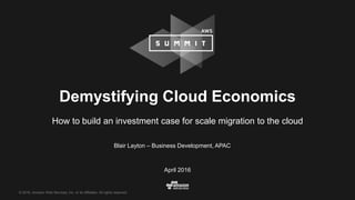 © 2016, Amazon Web Services, Inc. or its Affiliates. All rights reserved.
Blair Layton – Business Development, APAC
April 2016
Demystifying Cloud Economics
How to build an investment case for scale migration to the cloud
 