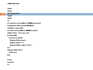 <!DOCTYPE html>
<html>
<head>
<title>hhasp</title>
</head>
<body>
<%
set conn=Server.CreateObject("ADODB.Connection")
conn.Provider="Microsoft.Jet.OLEDB.4.0"
conn.Open "c:/nono.mdb"
set rs=Server.CreateObject("ADODB.recordset")
rs.Open "Select * from emp", conn
do until rs.EOF
foreach x in rs.Fields
Response.Write(x.name)
Response.Write("= ")
Response.Write(x.value & "<br>")
next
Response.Write("<br>")
rs.MoveNext
loop
rs.close
conn.close
%>
39
 