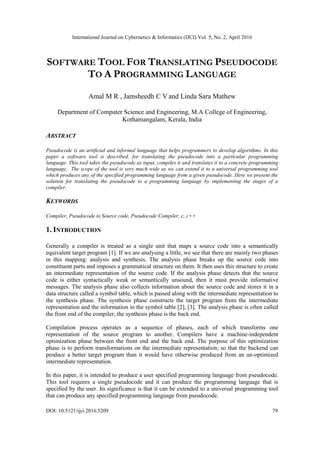 International Journal on Cybernetics & Informatics (IJCI) Vol. 5, No. 2, April 2016
DOI: 10.5121/ijci.2016.5209 79
SOFTWARE TOOL FOR TRANSLATING PSEUDOCODE
TO A PROGRAMMING LANGUAGE
Amal M R , Jamsheedh C V and Linda Sara Mathew
Department of Computer Science and Engineering, M.A College of Engineering,
Kothamangalam, Kerala, India
ABSTRACT
Pseudocode is an artificial and informal language that helps programmers to develop algorithms. In this
paper a software tool is described, for translating the pseudocode into a particular programming
language. This tool takes the pseudocode as input, compiles it and translates it to a concrete programming
language. The scope of the tool is very much wide as we can extend it to a universal programming tool
which produces any of the specified programming language from a given pseudocode. Here we present the
solution for translating the pseudocode to a programming language by implementing the stages of a
compiler.
KEYWORDS
Compiler, Pseudocode to Source code, Pseudocode Compiler, c, c++
1. INTRODUCTION
Generally a compiler is treated as a single unit that maps a source code into a semantically
equivalent target program [1]. If we are analysing a little, we see that there are mainly two phases
in this mapping: analysis and synthesis. The analysis phase breaks up the source code into
constituent parts and imposes a grammatical structure on them. It then uses this structure to create
an intermediate representation of the source code. If the analysis phase detects that the source
code is either syntactically weak or semantically unsound, then it must provide informative
messages. The analysis phase also collects information about the source code and stores it in a
data structure called a symbol table, which is passed along with the intermediate representation to
the synthesis phase. The synthesis phase constructs the target program from the intermediate
representation and the information in the symbol table [2], [3]. The analysis phase is often called
the front end of the compiler; the synthesis phase is the back end.
Compilation process operates as a sequence of phases, each of which transforms one
representation of the source program to another. Compilers have a machine-independent
optimization phase between the front end and the back end. The purpose of this optimization
phase is to perform transformations on the intermediate representation; so that the backend can
produce a better target program than it would have otherwise produced from an un-optimized
intermediate representation.
In this paper, it is intended to produce a user specified programming language from pseudocode.
This tool requires a single pseudocode and it can produce the programming language that is
specified by the user. Its significance is that it can be extended to a universal programming tool
that can produce any specified programming language from pseudocode.
 