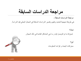 ‫السابقة‬ ‫الدراسات‬ ‫مراجعة‬
‫السابقة‬ ‫الدراسات‬ ‫مراجعة‬:
‫هي‬‫قيد‬ ‫البحثي‬ ‫المجال‬ ‫في‬ ‫السابقة‬ ‫الدراسات‬ ‫وتفسير‬ ‫وتقييم‬ ‫لتحديد‬ ‫منهجية‬ ‫طريقة‬‫الدراسة‬.
‫لماذا؟‬
‫لمعرفة‬‫هي‬ ‫ما‬ ‫و‬ ‫إليه‬ ‫التوصل‬ ‫تم‬ ‫ما‬‫المجال‬ ‫ذلك‬ ‫في‬ ‫القائمة‬ ‫المشاكل‬.
‫أين؟‬
‫المعلومات‬ ‫قواعد‬ ‫و‬ ‫البحث‬ ‫محركات‬
7 ‫ديسمبر‬2015
 