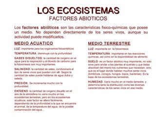 LOS ECOSISTEMASLOS ECOSISTEMAS
FACTORES ABIOTICOS
Los factores abióticos son las características fisico-químicas que posee
un medio. No dependen directamente de los seres vivos, aunque su
actividad puede modificarlos.
MEDIO ACUATICO
LUZ: importante para los organismos fotosintéticos
TEMPERATURA: disminuye con la profundidad
GASES DISUELTOS: la cantidad de oxígeno en el
agua para la respiración y el dioxido de carbono para
la fotosíntesis son muy importantes
SALINIDAD: la cantidad de sales, condicionará el
tipo de seres vivos que puedan vivir alli. Según la
cantidad de sales puede hablarse de agua dulce y
salada.
PRESIÓN. Se incrementa mucho con la
profundidad.
OXÍGENO: la cantidad de oxígeno disuelto en el
aire de la atmósfera no varía mucho en los
ecosistemas terrestres, pero en los ecosistemas
acuáticos, este factor se altera fácilmente,
dependiendo de la profundidad a la que se encuentre
el animal, de la temperatura del agua, de la posible
contaminación del agua...
MEDIO TERRESTRE
LUZ: importante en la fotosíntesis
TEMPERATURA: importante en las reacciones
químicas, asi como en la disponibilidad de alimento
SUELO: es un factor abiótico muy importante, no solo
sirve para anclar a las plantas al sustrato y que éstas
absorban del mismo los nutrientes que necesitan, sino
que es el lugar donde habitan muchos seres vivos
(lombrices, conejos, hongos, topos, bacterias). Es la
base de los ecosistemas terrestres.
HUMEDAD. Varía mucho en el medio terrestre, y
determina tanto la distribución como las diversas
características de los seres vivos en ese medio.
 