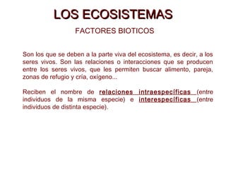 LOS ECOSISTEMASLOS ECOSISTEMAS
FACTORES BIOTICOS
Son los que se deben a la parte viva del ecosistema, es decir, a los
seres vivos. Son las relaciones o interacciones que se producen
entre los seres vivos, que les permiten buscar alimento, pareja,
zonas de refugio y cría, oxígeno...
Reciben el nombre de relaciones intraespecíficas (entre
individuos de la misma especie) e interespecíficas (entre
individuos de distinta especie).
 