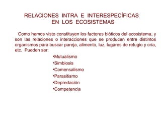 Como hemos visto constituyen los factores bióticos del ecosistema, y
son las relaciones o interacciones que se producen entre distintos
organismos para buscar pareja, alimento, luz, lugares de refugio y cría,
etc. Pueden ser:
•Mutualismo
•Simbiosis
•Comensalismo
•Parasitismo
•Depredación
•Competencia
AUTORREGULACIÓN DE LA COMUNIDAD
RELACIONES INTRA E INTERESPECÍFICAS
EN LOS ECOSISTEMAS
 